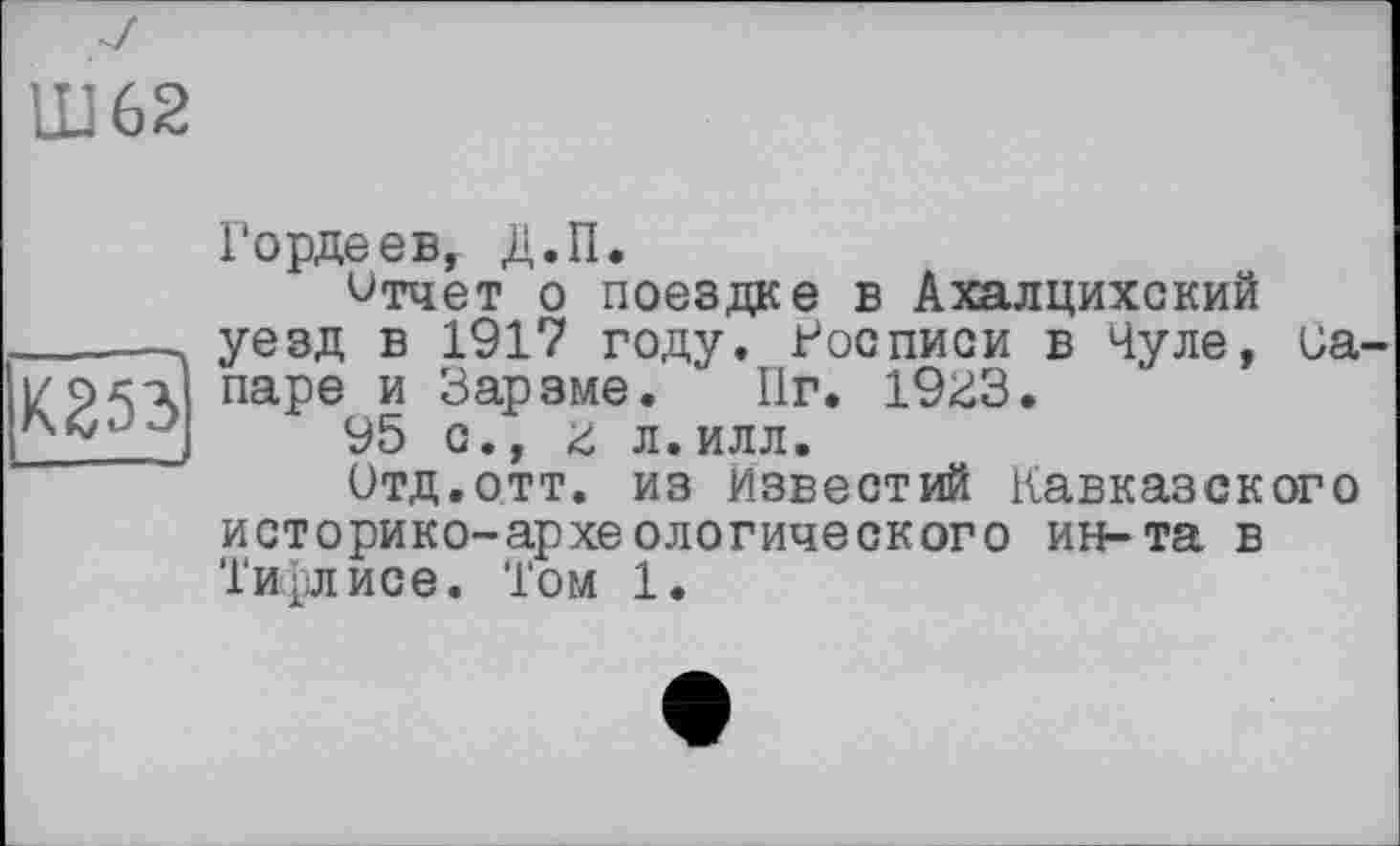 ﻿Ш62
К253
Гордеев, Д.П.
Отчет о поездке в Ахалцихский уезд в 1917 году. Росписи в Чуле, canape и Зарзме. ' Пг. 1933.
95 с., з л.илл.
Отд.отт. из Известий Кавказского историко-археологического ин-та в Тифлисе. Том 1.